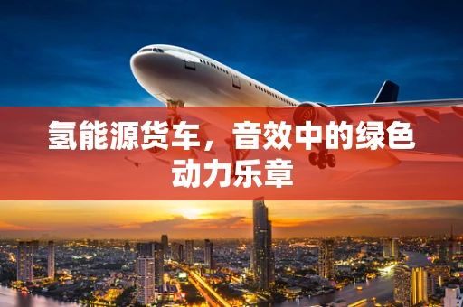 氢能源货车，音效中的绿色动力乐章