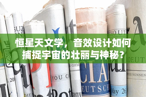 恒星天文学，音效设计如何捕捉宇宙的壮丽与神秘？