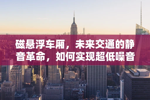 磁悬浮车厢，未来交通的静音革命，如何实现超低噪音设计？