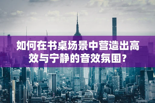 如何在书桌场景中营造出高效与宁静的音效氛围？