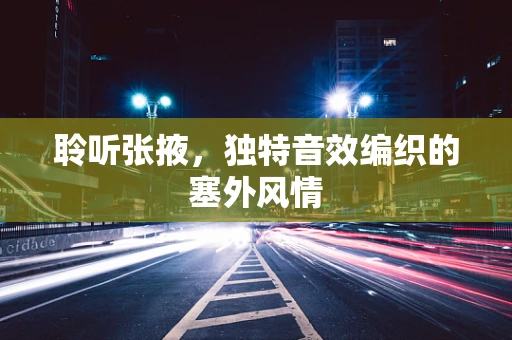聆听张掖，独特音效编织的塞外风情