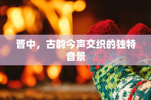 晋中，古韵今声交织的独特音景