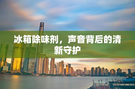 冰箱除味剂，声音背后的清新守护