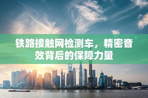 铁路接触网检测车，精密音效背后的保障力量