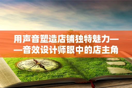 用声音塑造店铺独特魅力——音效设计师眼中的店主角色