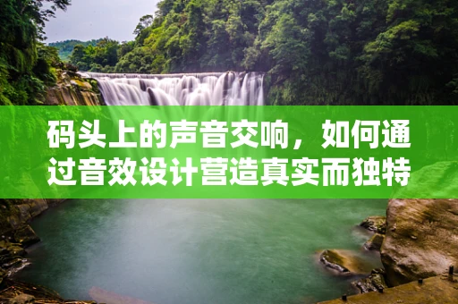 码头上的声音交响，如何通过音效设计营造真实而独特的港口氛围？
