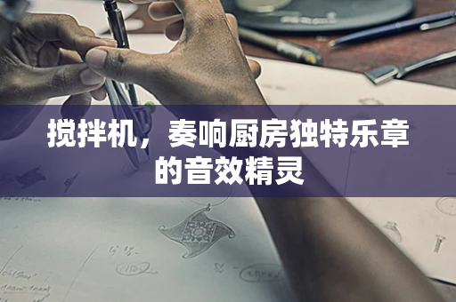 搅拌机，奏响厨房独特乐章的音效精灵
