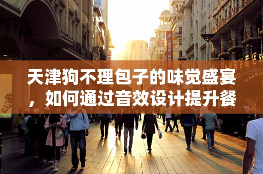 天津狗不理包子的味觉盛宴，如何通过音效设计提升餐饮体验？