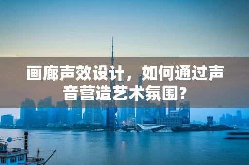 画廊声效设计，如何通过声音营造艺术氛围？