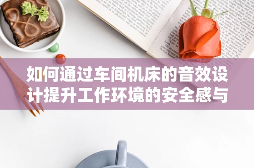 如何通过车间机床的音效设计提升工作环境的安全感与效率？