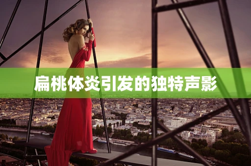 扁桃体炎引发的独特声影