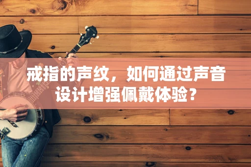戒指的声纹，如何通过声音设计增强佩戴体验？