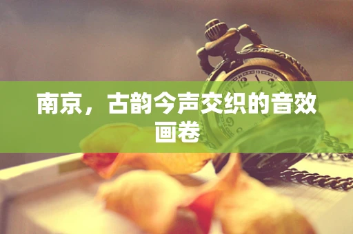 南京，古韵今声交织的音效画卷
