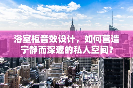 浴室柜音效设计，如何营造宁静而深邃的私人空间？