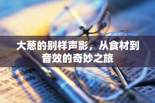 大葱的别样声影，从食材到音效的奇妙之旅