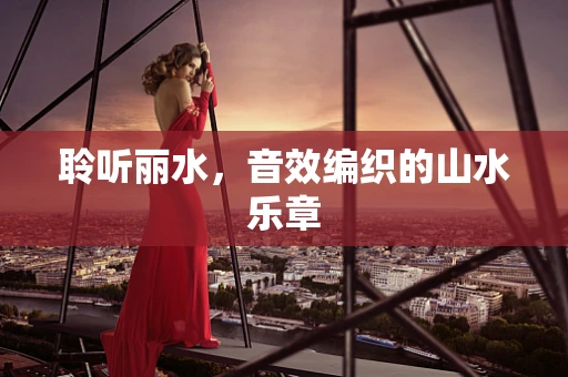 聆听丽水，音效编织的山水乐章