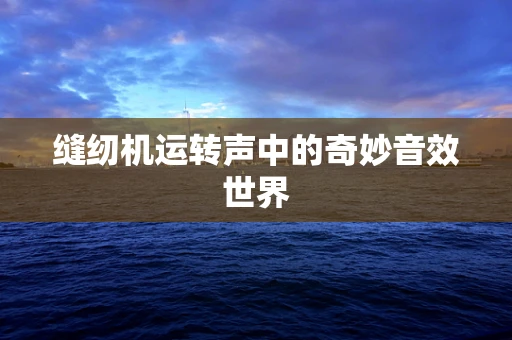 缝纫机运转声中的奇妙音效世界