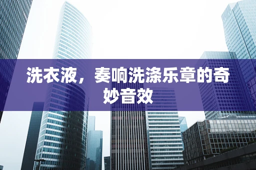 洗衣液，奏响洗涤乐章的奇妙音效