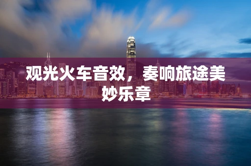 观光火车音效，奏响旅途美妙乐章