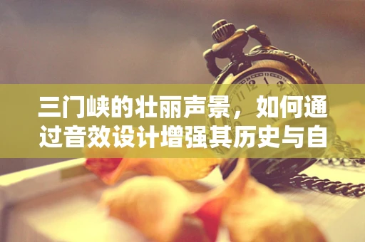三门峡的壮丽声景，如何通过音效设计增强其历史与自然之美的共鸣？