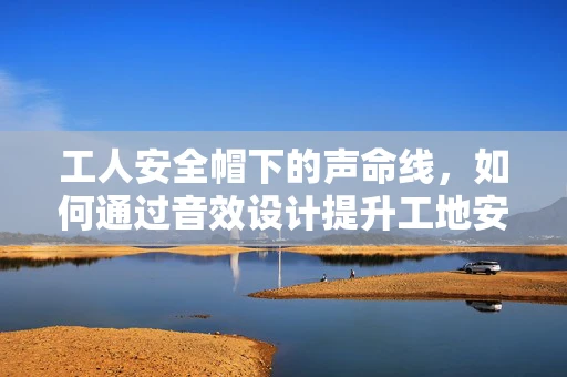 工人安全帽下的声命线，如何通过音效设计提升工地安全？