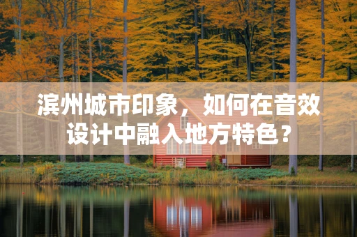 滨州城市印象，如何在音效设计中融入地方特色？
