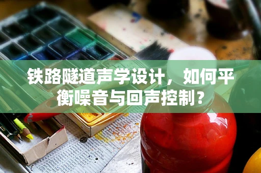 铁路隧道声学设计，如何平衡噪音与回声控制？