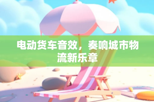 电动货车音效，奏响城市物流新乐章