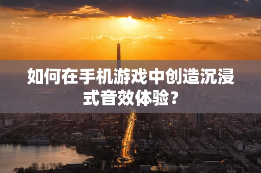 如何在手机游戏中创造沉浸式音效体验？