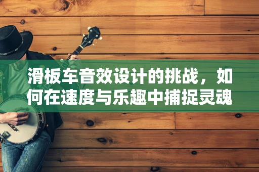 滑板车音效设计的挑战，如何在速度与乐趣中捕捉灵魂？