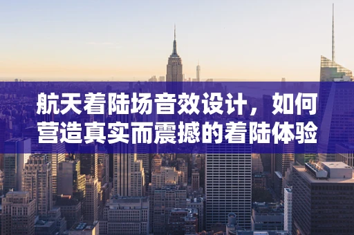 航天着陆场音效设计，如何营造真实而震撼的着陆体验？
