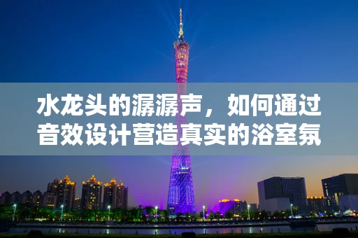 水龙头的潺潺声，如何通过音效设计营造真实的浴室氛围？