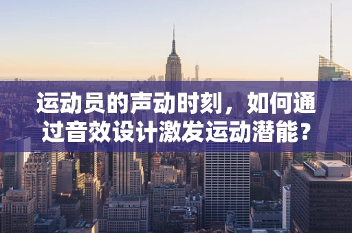 运动员的声动时刻，如何通过音效设计激发运动潜能？