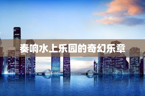 奏响水上乐园的奇幻乐章