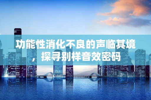 功能性消化不良的声临其境，探寻别样音效密码