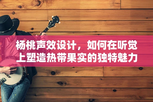 杨桃声效设计，如何在听觉上塑造热带果实的独特魅力？