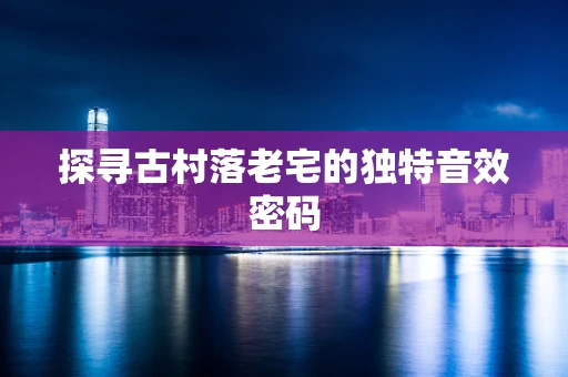 探寻古村落老宅的独特音效密码
