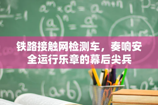 铁路接触网检测车，奏响安全运行乐章的幕后尖兵