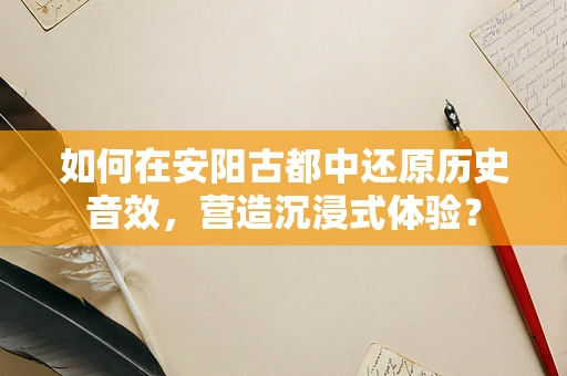 如何在安阳古都中还原历史音效，营造沉浸式体验？
