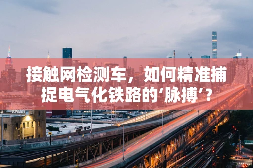 接触网检测车，如何精准捕捉电气化铁路的‘脉搏’？