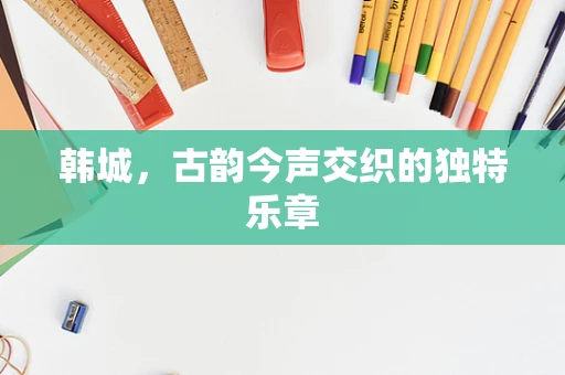 韩城，古韵今声交织的独特乐章