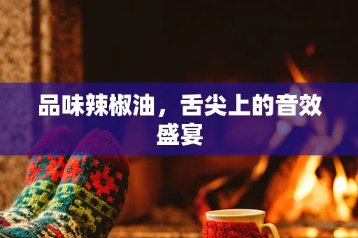 品味辣椒油，舌尖上的音效盛宴