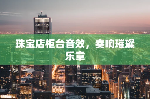珠宝店柜台音效，奏响璀璨乐章