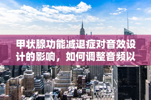 甲状腺功能减退症对音效设计的影响，如何调整音频以适应患者的听觉需求？