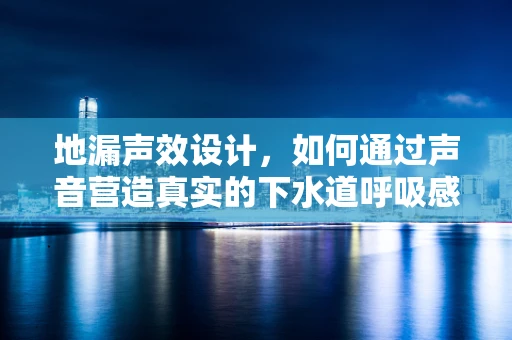 地漏声效设计，如何通过声音营造真实的下水道呼吸感？