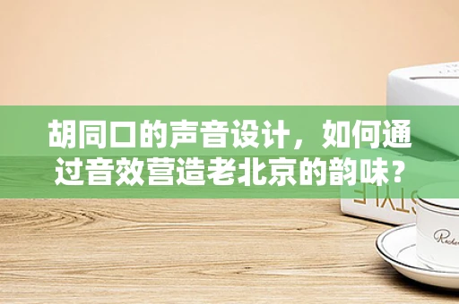 胡同口的声音设计，如何通过音效营造老北京的韵味？
