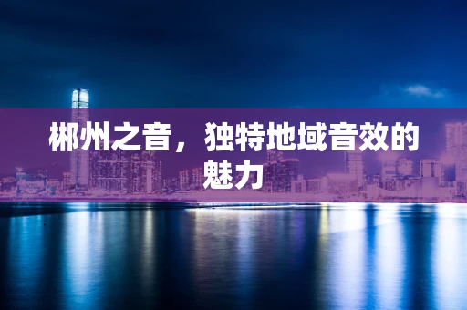 郴州之音，独特地域音效的魅力