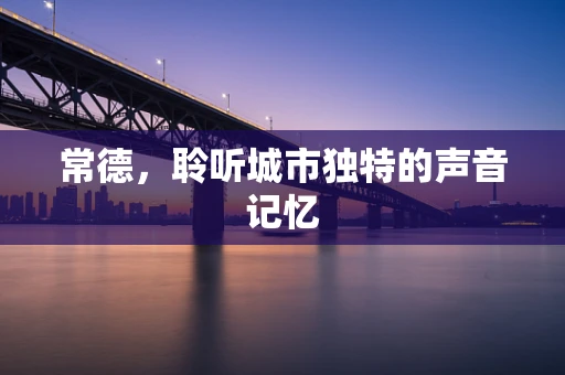 常德，聆听城市独特的声音记忆