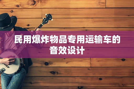 民用爆炸物品专用运输车的音效设计