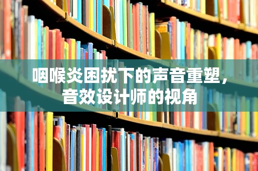 咽喉炎困扰下的声音重塑，音效设计师的视角